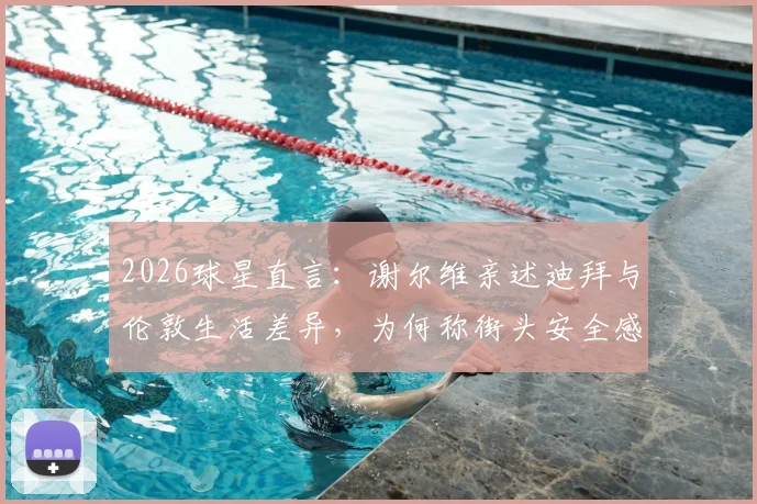 2026球星直言:谢尔维亲述迪拜与伦敦生活差异,为何称街头安全感迥异?球员海外生涯真实体验揭秘
