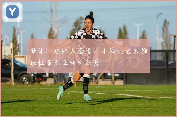 每体：经纪人澄清，小因扎吉未推动拉菲尼亚转会新月