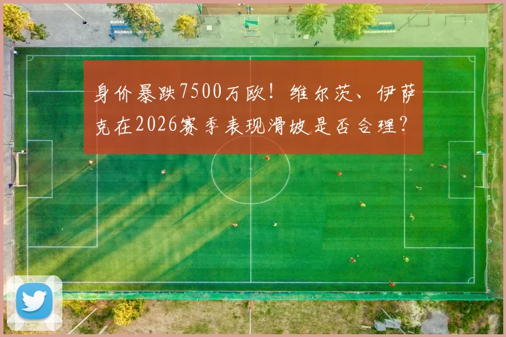 身价暴跌7500万欧！维尔茨、伊萨克在2026赛季表现滑坡是否合理？深度剖析两人身价波动背后原因