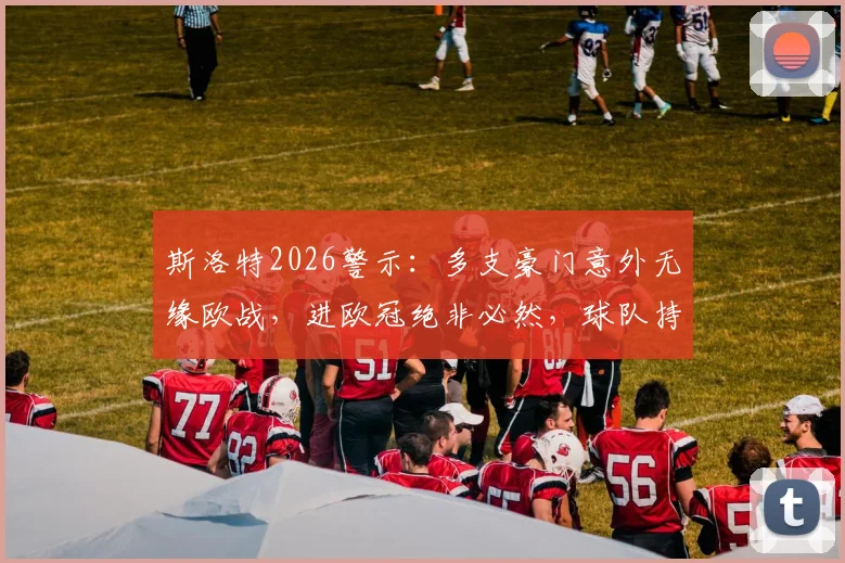 斯洛特2026警示:多支豪门意外无缘欧战,进欧冠绝非必然,球队持续稳定才是关键
