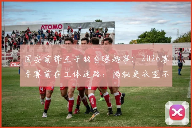 国安前锋王子铭自曝趣事：2026赛季赛前在工体迷路，揭秘更衣室不谈争冠的真实心态