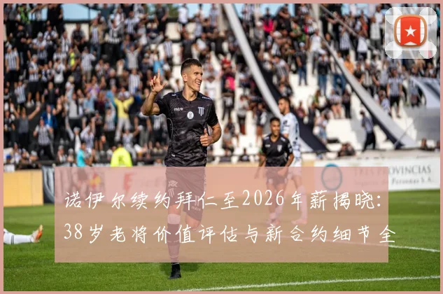 诺伊尔续约拜仁至2026年薪揭晓:38岁老将价值评估与新合约细节全解析,附门将位置未来计划