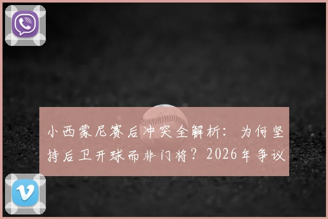 小西蒙尼赛后冲突全解析：为何坚持后卫开球而非门将？2026年争议事件回顾与战术优劣指南