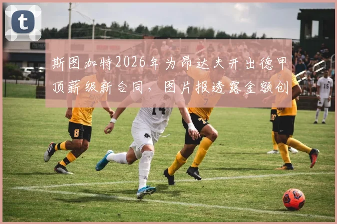 斯图加特2026年为昂达夫开出德甲顶薪级新合同，图片报透露金额创队史纪录，薪资结构全解析
