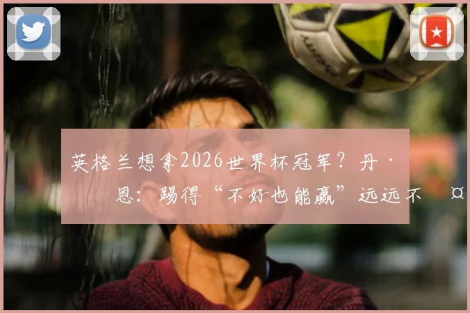 英格兰想拿2026世界杯冠军？丹·伯恩：踢得“不好也能赢”远远不够！