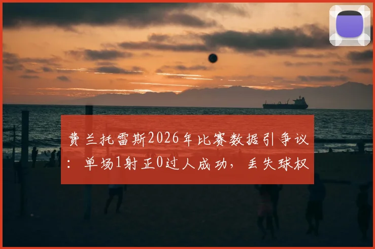 费兰托雷斯2026年比赛数据引争议:单场1射正0过人成功,丢失球权高达20次全解析