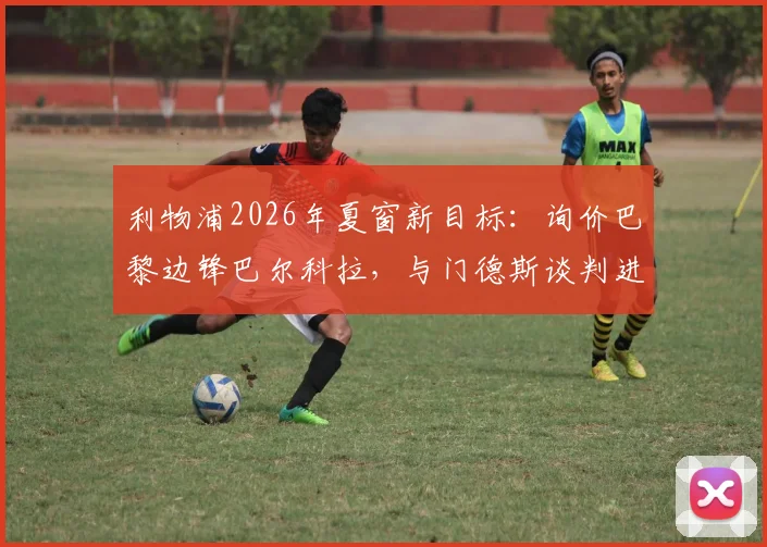 利物浦2026年夏窗新目标:询价巴黎边锋巴尔科拉,与门德斯谈判进展如何?
