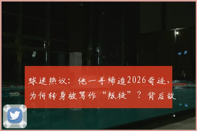 球迷热议：他一手缔造2026奇迹，为何转身被骂作“叛徒”？背后故事深度剖析
