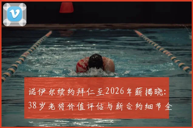 诺伊尔续约拜仁至2026年薪揭晓：38岁老将价值评估与新合约细节全解析，附门将位置未来计划