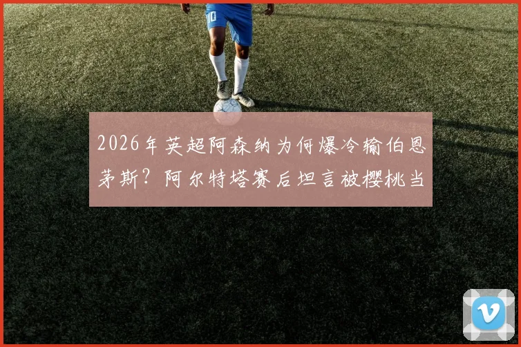 2026年英超阿森纳为何爆冷输伯恩茅斯？阿尔特塔赛后坦言被樱桃当头一棒，详解球队那些莫名其妙的事