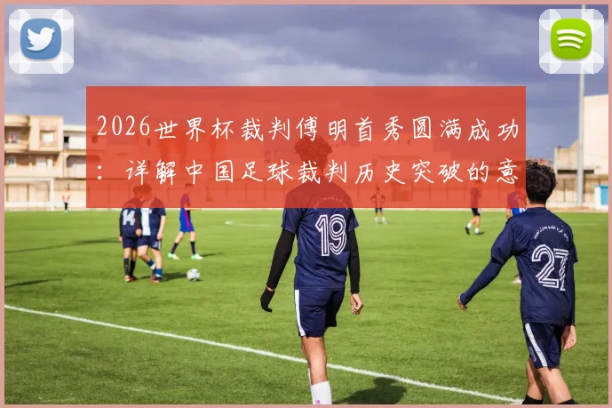 2026世界杯裁判傅明首秀圆满成功:详解中国足球裁判历史突破的意义与背后故事