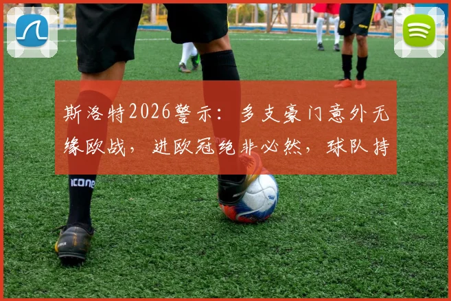斯洛特2026警示:多支豪门意外无缘欧战,进欧冠绝非必然,球队持续稳定才是关键