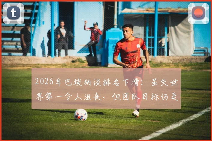 2026年巴埃纳谈排名下滑：虽失世界第一令人沮丧，但团队目标仍是赢得每场球赛
