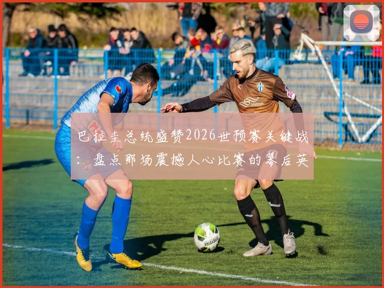 巴拉圭总统盛赞2026世预赛关键战:盘点那场震撼人心比赛的幕后英雄与高光时刻