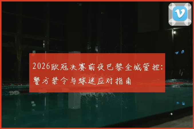 2026欧冠决赛前夜巴黎全城管控:警方禁令与球迷应对指南