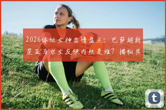2026体坛女神恋情盘点：巴萨超新星亚马尔女友伊内丝是谁？揭秘其网红身份与交往细节