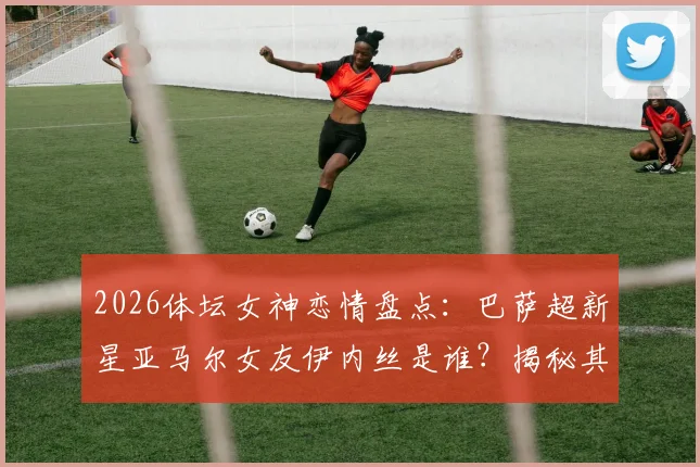 2026体坛女神恋情盘点:巴萨超新星亚马尔女友伊内丝是谁?揭秘其网红身份与交往细节