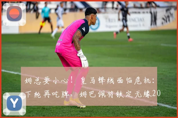 姆总要小心!皇马锋线面临危机:下轮再吃牌,姆巴佩将铁定无缘2026年与巴萨的国家德比