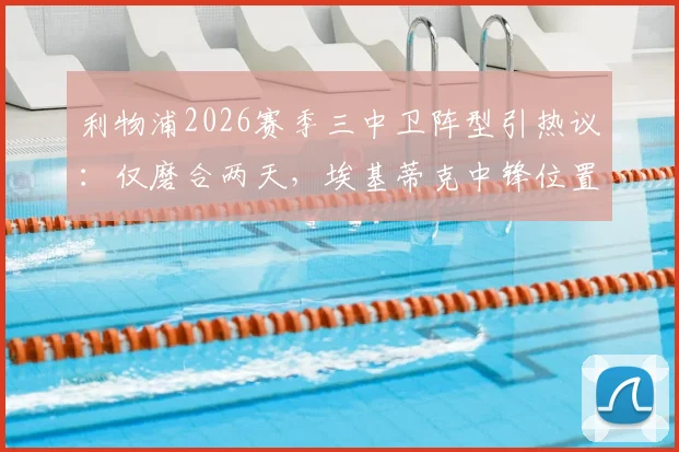 利物浦2026赛季三中卫阵型引热议:仅磨合两天,埃基蒂克中锋位置适配性遭质疑