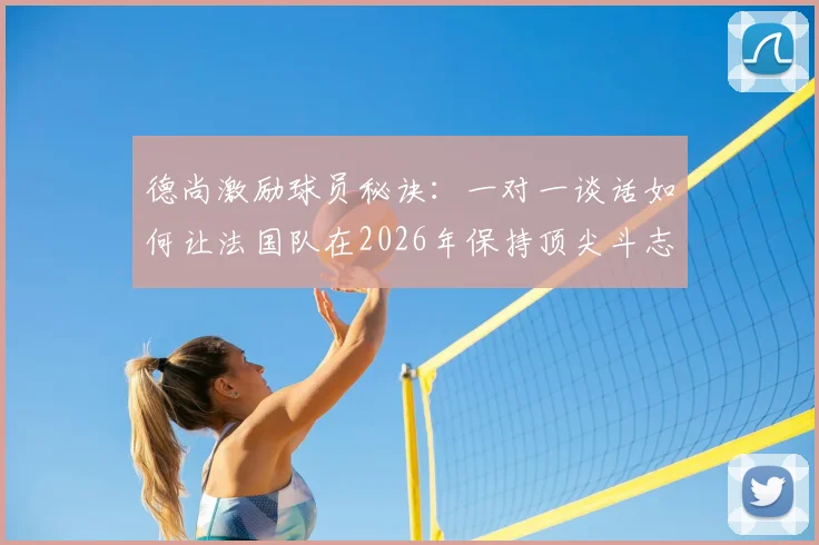 德尚激励球员秘诀：一对一谈话如何让法国队在2026年保持顶尖斗志？教练必备管理方法解析