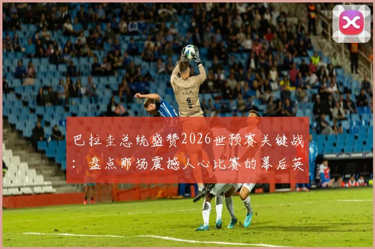 巴拉圭总统盛赞2026世预赛关键战：盘点那场震撼人心比赛的幕后英雄与高光时刻
