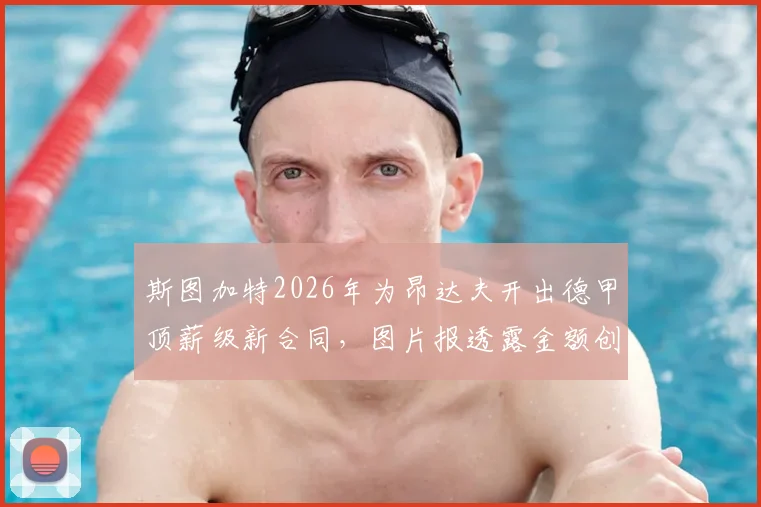 斯图加特2026年为昂达夫开出德甲顶薪级新合同,图片报透露金额创队史纪录,薪资结构全解析