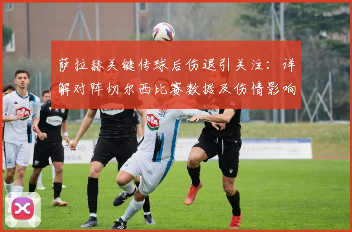 萨拉赫关键传球后伤退引关注:详解对阵切尔西比赛数据及伤情影响,附最新情况分析