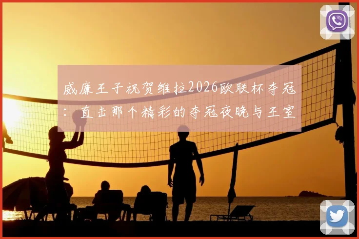 威廉王子祝贺维拉2026欧联杯夺冠:直击那个精彩的夺冠夜晚与王室祝贺细节