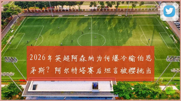 2026年英超阿森纳为何爆冷输伯恩茅斯？阿尔特塔赛后坦言被樱桃当头一棒，详解球队那些莫名其妙的事