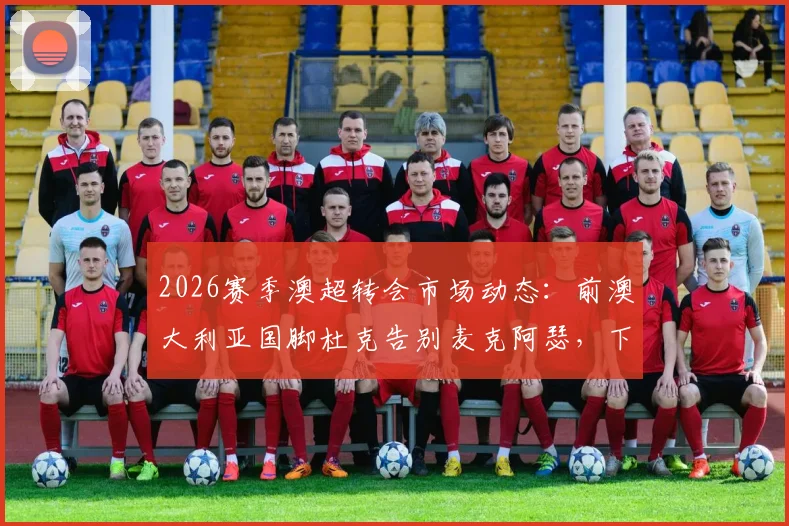 2026赛季澳超转会市场动态：前澳大利亚国脚杜克告别麦克阿瑟，下一站海外引关注，附球员生涯数据回顾