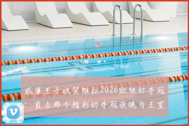 威廉王子祝贺维拉2026欧联杯夺冠：直击那个精彩的夺冠夜晚与王室祝贺细节