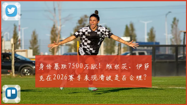 身价暴跌7500万欧！维尔茨、伊萨克在2026赛季表现滑坡是否合理？深度剖析两人身价波动背后原因