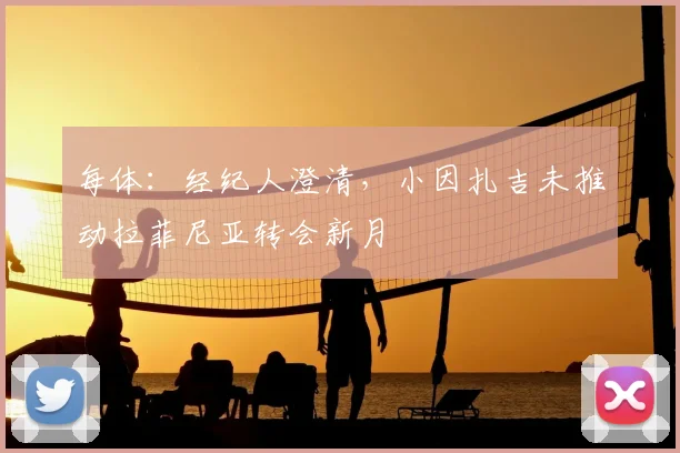 每体:经纪人澄清,小因扎吉未推动拉菲尼亚转会新月