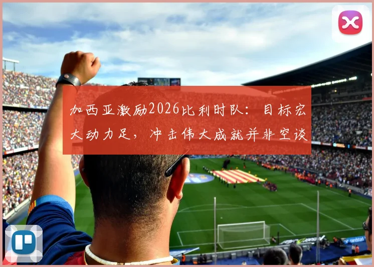 加西亚激励2026比利时队:目标宏大动力足,冲击伟大成就并非空谈