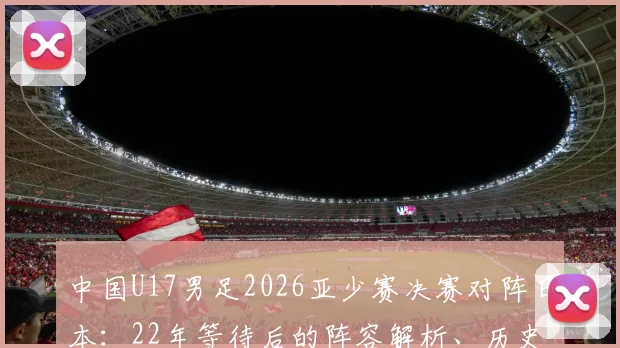 中国U17男足2026亚少赛决赛对阵日本：22年等待后的阵容解析、历史战绩回顾与决赛前瞻