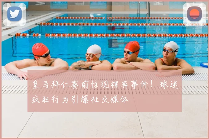 皇马拜仁赛前惊现裸奔事件!球迷疯狂行为引爆社交媒体