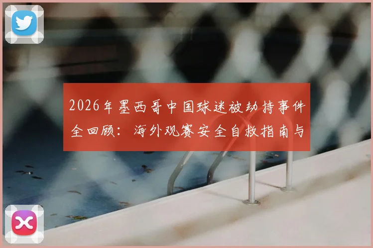 2026年墨西哥中国球迷被劫持事件全回顾：海外观赛安全自救指南与风险预防要点