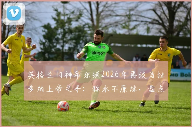 英格兰门神希尔顿2026年再谈马拉多纳上帝之手:称永不原谅,盘点足球史上类似争议判罚与深远影响