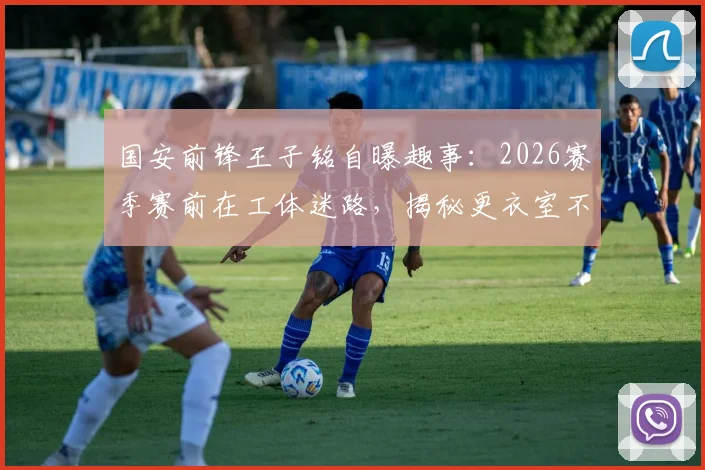 国安前锋王子铭自曝趣事:2026赛季赛前在工体迷路,揭秘更衣室不谈争冠的真实心态