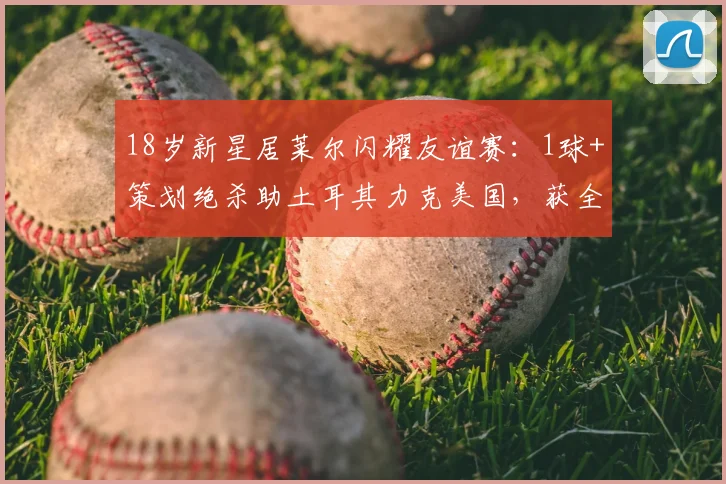 18岁新星居莱尔闪耀友谊赛：1球+策划绝杀助土耳其力克美国，获全场最佳称号