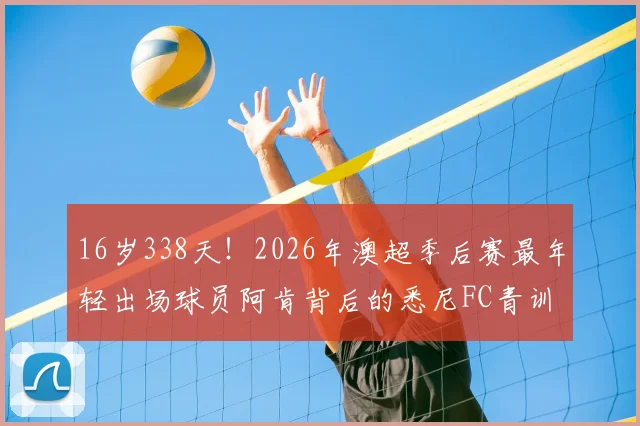 16岁338天！2026年澳超季后赛最年轻出场球员阿肯背后的悉尼FC青训解析