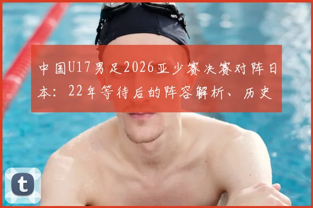 中国U17男足2026亚少赛决赛对阵日本：22年等待后的阵容解析、历史战绩回顾与决赛前瞻