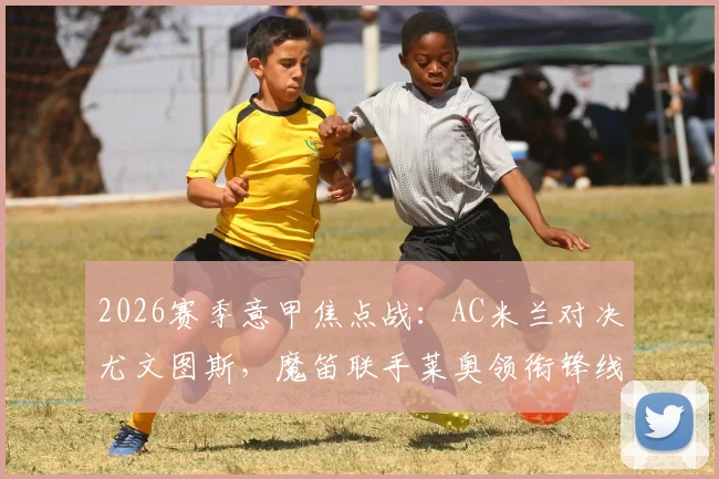 2026赛季意甲焦点战：AC米兰对决尤文图斯，魔笛联手莱奥领衔锋线，戴维与普利西奇先发阵容详解