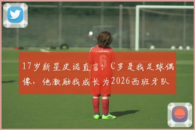 17岁新星皮诺直言：C罗是我足球偶像，他激励我成长为2026西班牙队关键一员，解析皮诺的技术特点与未来