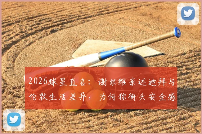 2026球星直言：谢尔维亲述迪拜与伦敦生活差异，为何称街头安全感迥异？球员海外生涯真实体验揭秘