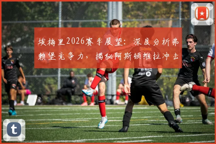 埃梅里2026赛季展望：深度分析弗赖堡竞争力，揭秘阿斯顿维拉冲击欧联杯冠军的战术与决心