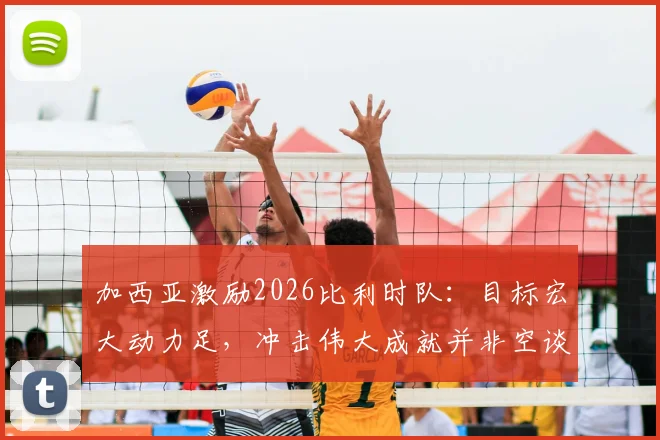 加西亚激励2026比利时队：目标宏大动力足，冲击伟大成就并非空谈