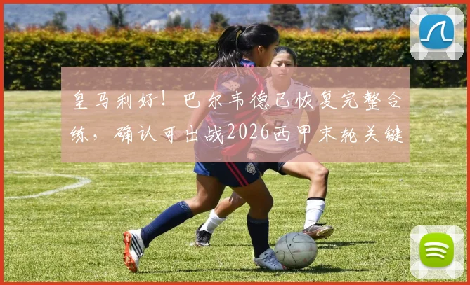 皇马利好！巴尔韦德已恢复完整合练，确认可出战2026西甲末轮关键战
