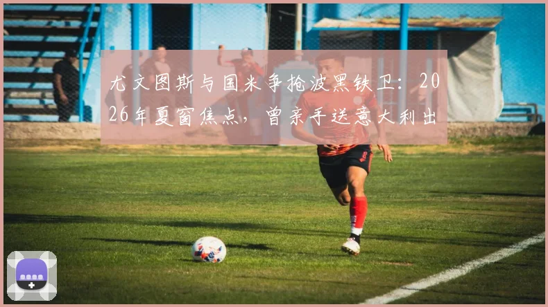 尤文图斯与国米争抢波黑铁卫：2026年夏窗焦点，曾亲手送意大利出局的中卫引援战打响
