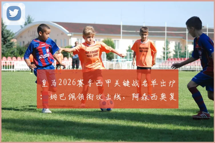 皇马2026赛季西甲关键战名单出炉：姆巴佩领衔攻击线，阿森西奥复出驰援，楚阿梅尼伤缺引关注